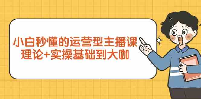 新手小白秒懂的运营型主播课，理论+实操基础到大咖（7节课）-甘南项目网