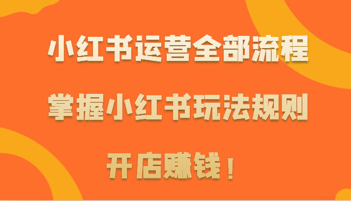 小红书运营全部流程，掌握小红书玩法规则，开店赚钱！-甘南项目网