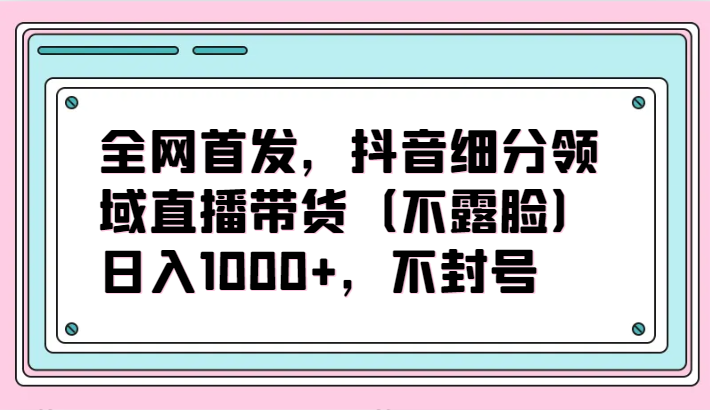 全网首发，抖音细分领域直播带货（不露脸）项目，日入1000+，不封号-甘南项目网