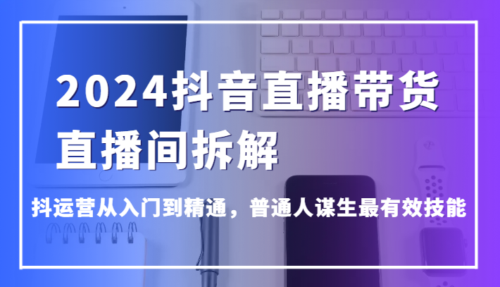 2024抖音直播带货直播间拆解，抖运营从入门到精通，普通人谋生最有效技能-甘南项目网