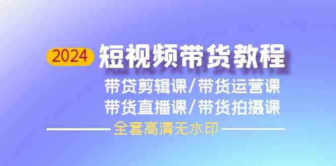 2024短视频带货教程-剪辑课+运营课+直播课+拍摄课-甘南项目网