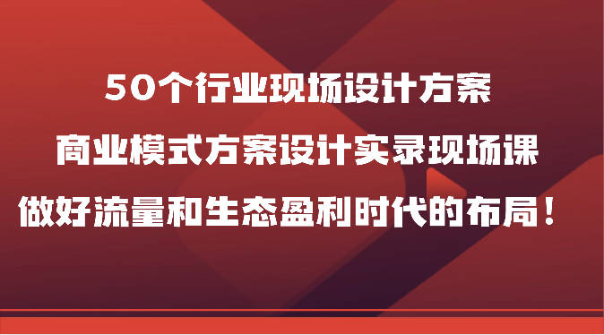 50个行业现场设计方案，商业模式方案设计实录现场课，做好流量和生态盈利时代的布局！-甘南项目网