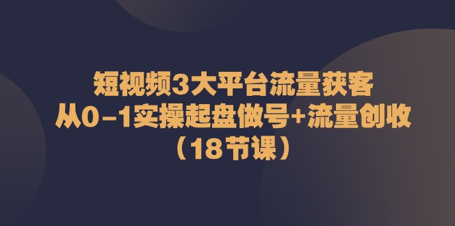 短视频3大平台流量获客：从0-1实操起盘做号+流量创收（18节课）-甘南项目网