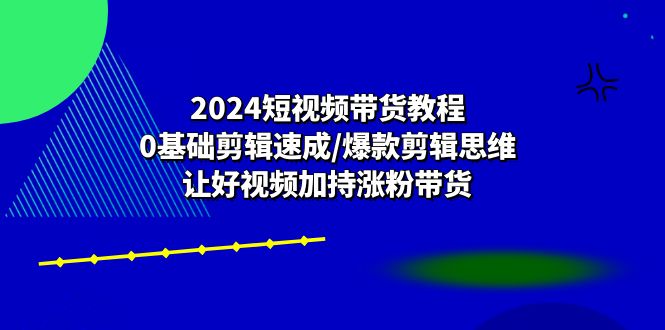 2024短视频带货教程：0基础剪辑速成/爆款剪辑思维/让好视频加持涨粉带货-甘南项目网