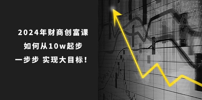 2024年财商创富课：如何从10w起步，一步步实现大目标！（7节完整版）-甘南项目网