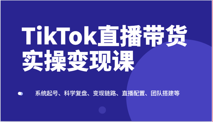 TikTok直播带货实操变现课：系统起号、科学复盘、变现链路、直播配置、团队搭建等-甘南项目网