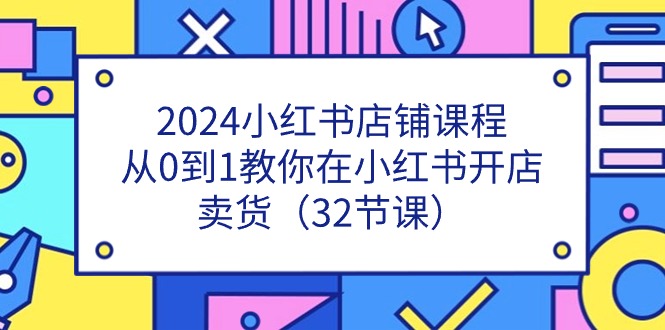 2024小红书店铺课程，从0到1教你在小红书开店卖货（32节课）-甘南项目网