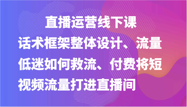 直播运营线下课-话术框架整体设计、流量低迷如何救流、付费将短视频流量打进直播间-甘南项目网