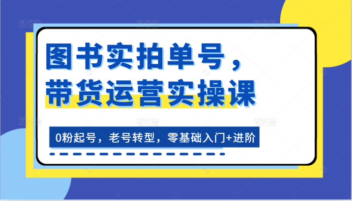 图书实拍单号，带货运营实操课：0粉起号，老号转型，零基础入门+进阶-甘南项目网