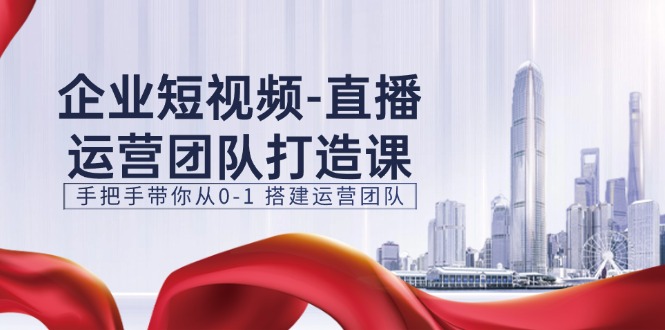 企业短视频直播运营团队打造课，手把手带你从0-1搭建运营团队（15节）-甘南项目网