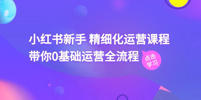 小红书新手精细化运营课程，带你0基础运营全流程（42节视频课）-甘南项目网