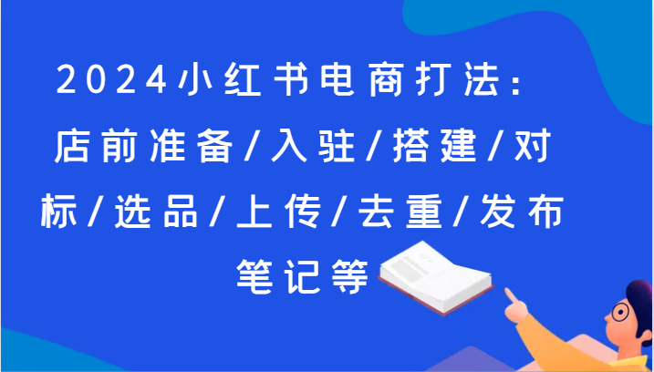 2024小红书电商打法：店前准备/入驻/搭建/对标/选品/上传/去重/发布笔记等-甘南项目网