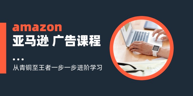 amazon亚马逊广告课程：从青铜至王者一步一步进阶学习（16节）-甘南项目网