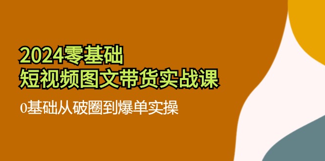 2024零基础短视频图文带货实战课：0基础从破圈到爆单实操（36节）-甘南项目网