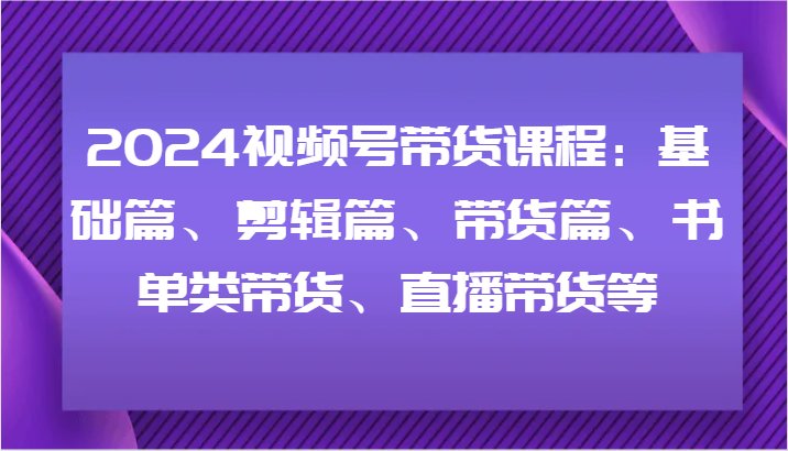 2024视频号带货课程：基础篇、剪辑篇、带货篇、书单类带货、直播带货等-甘南项目网