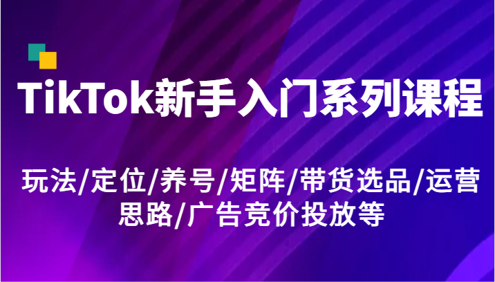 TikTok新手入门系列课程，玩法/定位/养号/矩阵/带货选品/运营思路/广告竞价投放等-甘南项目网